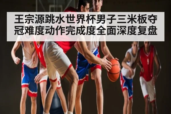 王宗源跳水世界杯男子三米板夺冠难度动作完成度全面深度复盘