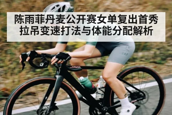 陈雨菲丹麦公开赛女单复出首秀拉吊变速打法与体能分配解析